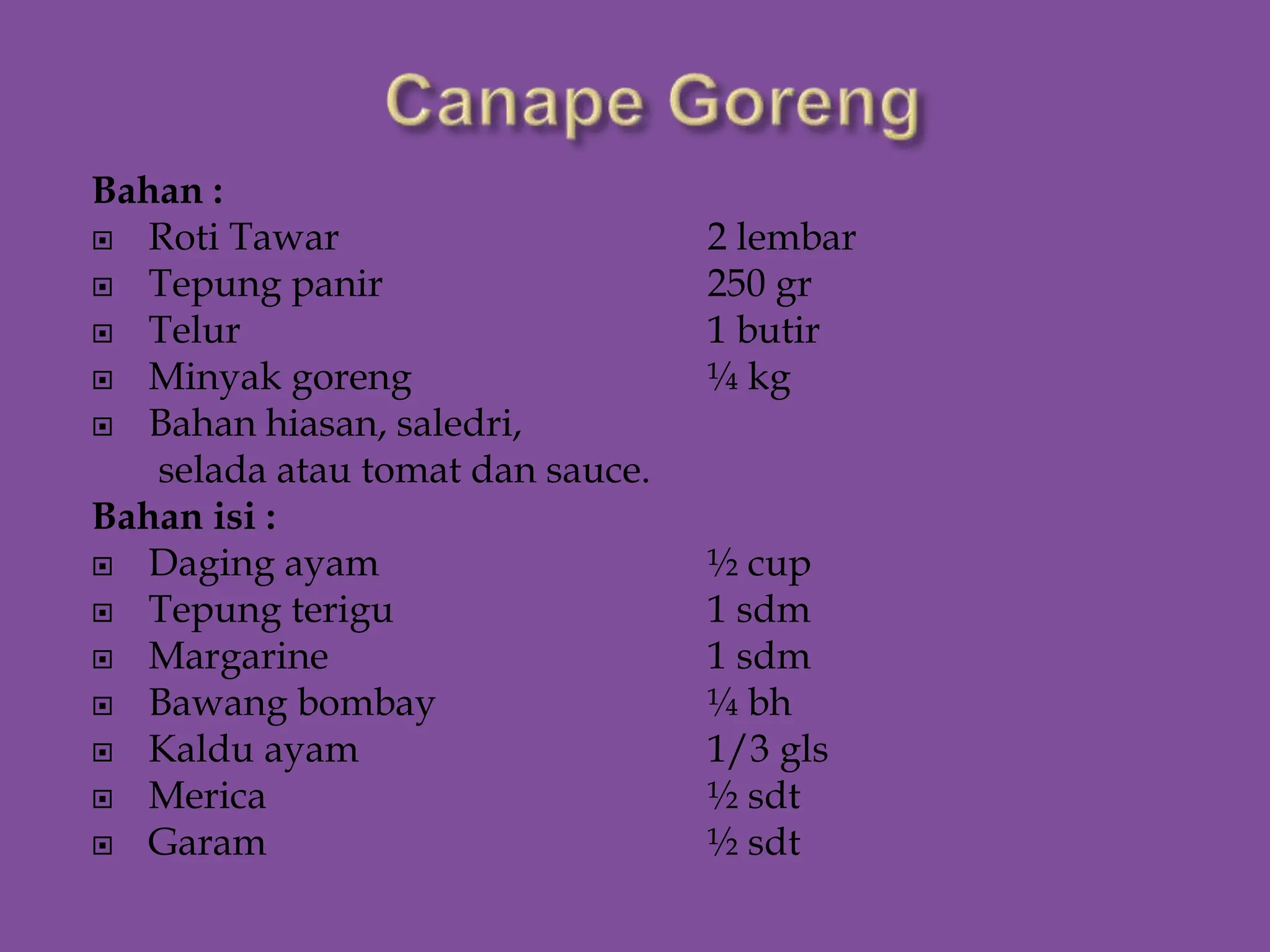 Bahan :
 Roti Tawar 2 lembar
 Tepung panir 250 gr
 Telur 1 butir
 Minyak goreng ¼ kg
 Bahan hiasan, saledri,
selada atau tomat dan sauce.
Bahan isi :
 Daging ayam ½ cup
 Tepung terigu 1 sdm
 Margarine 1 sdm
 Bawang bombay ¼ bh
 Kaldu ayam 1/3 gls
 Merica ½ sdt
 Garam ½ sdt
 