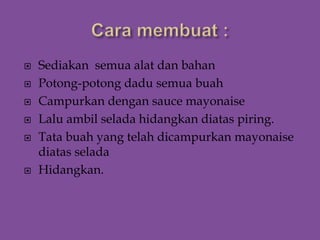  Sediakan semua alat dan bahan
 Potong-potong dadu semua buah
 Campurkan dengan sauce mayonaise
 Lalu ambil selada hidangkan diatas piring.
 Tata buah yang telah dicampurkan mayonaise
diatas selada
 Hidangkan.
 