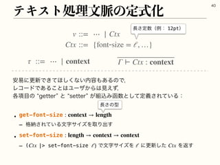 ςΩετॲཧจ຺ͷఆࣜԽ

τ ::= ⋯ | context Γ ⊢ Ctx : context
҆қʹߋ৽Ͱ͖ͯ΄͘͠ͳ͍಺༰΋͋ΔͷͰɼ
ϨίʔυͰ͋Δ͜ͱ͸Ϣʔβ͔Β͸‫ͣ͑ݟ‬ɼ
֤߲໨ͷlHFUUFSzͱlTFUUFSz͕૊ࠐΈവ਺ͱͯ͠ఆٛ͞Ε͍ͯΔɿ
w get-font-size 
r ֨ೲ͞Ε͍ͯΔจࣈαΠζΛऔΓग़͢
w set-font-size 
r ( | set-font-size )ͰจࣈαΠζΛ ʹߋ৽ͨ͠ Λฦ͢
: context → length
: length → context → context
Ctx ℓ ℓ Ctx
v ::= ⋯ | Ctx
Ctx ::= {fontsize = ℓ, …}
௕͞ఆ਺ʢྫɿ12ptʣ
௕͞ͷ‫ܕ‬
 