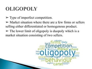 ➢ Type of imperfect competition.
➢ Market situation where there are a few firms or sellers
selling either differentiated or homogenous product.
➢ The lower limit of oligopoly is duopoly which is a
market situation consisting of two sellers.
 