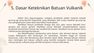 5. Dasar Keteknikan Batuan Vulkanik
Dalam ilmu kegunungapian, endapan piroklastik adalah material rempah
gunung api yang bersifat fragmental, yang dihasilkan oleh erupsi eksplosif gunung api
atau penghancuran tubuh aliran lava ketika masih plastis.
Klasifikasi batuan piroklastik terbagi atas dua, yaitu secara dekriptif (non-
genetis) dan secara genetis. Klasifikasi secara dekriptif mengelompokkan batuan
piroklastik berdasarkan bentuk dan karakteristik batuan. Klasifikasi secara genetis harus
melihat proses petrogenesa batuan.
Jika diklasifikasikan berdasarkan jenis batuan, nilai densitas batuan vulkanik
sangat dipengaruhi oleh kandungan pH mineralnya. Semakin tinggi pH mineral
batuannya, maka nilai densitasnya akan semakin besar. Maka, densitas batuan vulkanik
akan meningkat dari batuan vulkanik yang memiliki komposisi mineral felsik (asam)
menuju batuan vulkanik yang memiliki komposisi mineral mafik (basa).
 