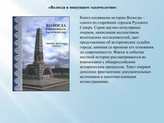 «Вологда в минувшем тысячелетии»
Книга посвящена истории Вологды –
одного из старейших городов Русского
Севера. Серия научно-популярных
очерков, написанная коллективом
вологодских исследователей, дает
представление об исторических судьбах
города, начиная со времени его основания
до современности. Факты и события
местной истории рассматриваются во
взаимосвязи с общероссийским
историческим процессом. Текст очерков
дополнен фрагментами документальных
источников и многочисленными
иллюстрациями.

 