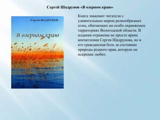 Сергей Шадрунов «В озерном краю»
Книга знакомит читателя с
удивительным миром разнообразных
птиц, обитающих на особо охраняемых
территориях Вологодской области. В
издании отражены не просто яркие
впечатления Сергея Шадрунова, но и
его гражданская боль за состояние
природы родного края, которую он
искренне любит.

 