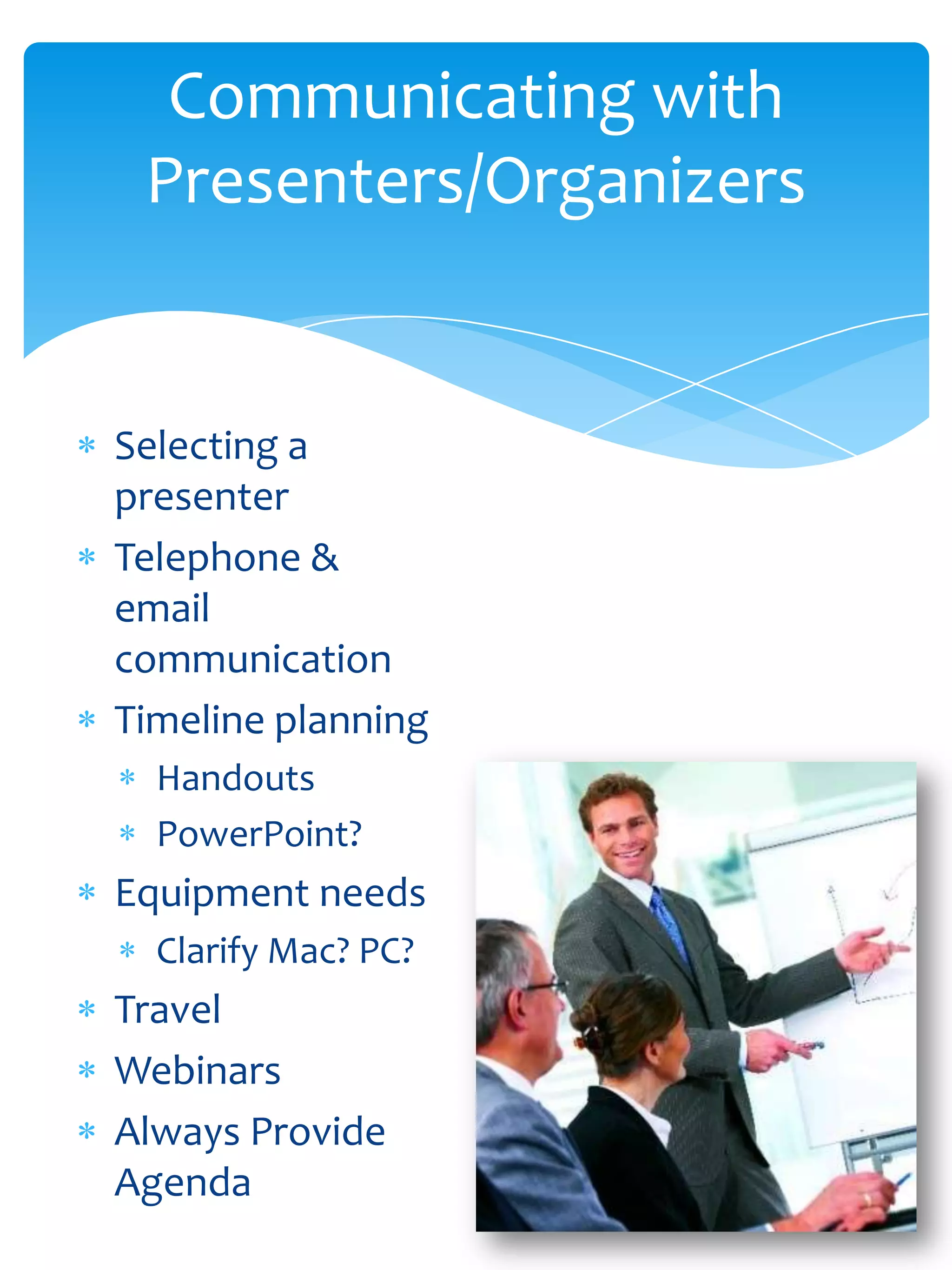Communicating with
 Presenters/Organizers


Selecting a
presenter
Telephone &
email
communication
Timeline planning
  Handouts
  PowerPoint?
Equipment needs
  Clarify Mac? PC?
Travel
Webinars
Always Provide
Agenda
 