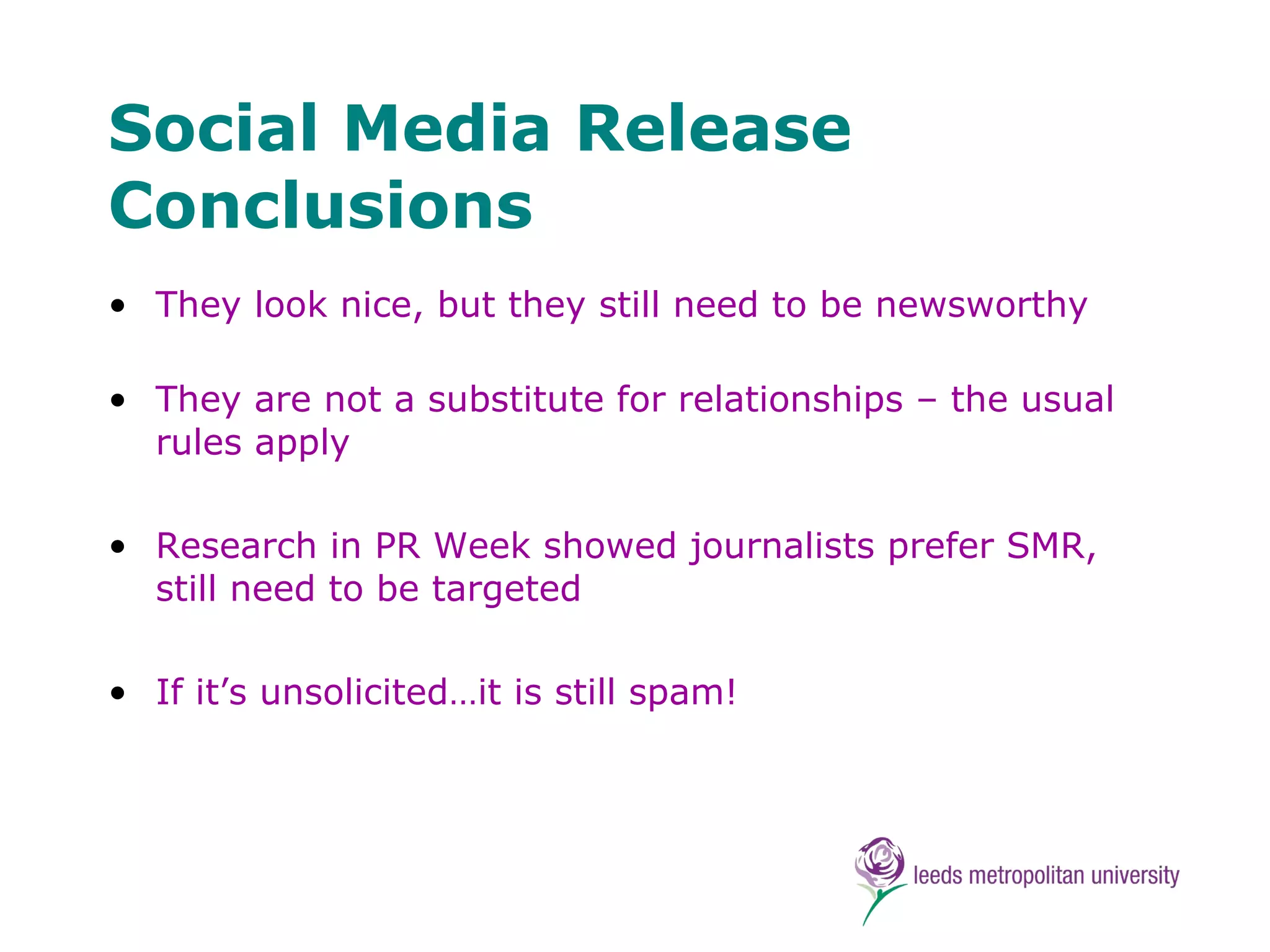 Social Media Release Conclusions They look nice, but they still need to be newsworthy They are not a substitute for relationships – the usual rules apply Research in PR Week showed journalists prefer SMR, still need to be targeted If it’s unsolicited…it is still spam! 