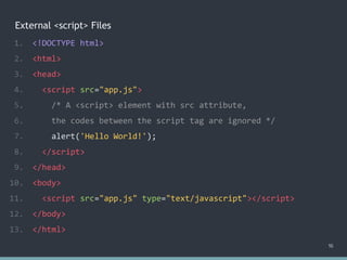External <script> Files
1. <!DOCTYPE html>
2. <html>
3. <head>
4. <script src="app.js">
5. /* A <script> element with src attribute,
6. the codes between the script tag are ignored */
7. alert('Hello World!');
8. </script>
9. </head>
10. <body>
11. <script src="app.js" type="text/javascript"></script>
12. </body>
13. </html>
16
 