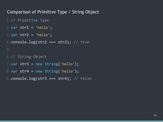 Comparison of Primitive Type / String Object
1.// Primitive Type
2.var str1 = 'hello';
3.var str2 = 'hello';
4.console.log(str2 === str2); // ?
5.
6.// String Object
7.var str3 = new String('hello');
8.var str4 = new String('hello');
9.console.log(str3 === str4); // ?
45
1.// Primitive Type
2.var str1 = 'hello';
3.var str2 = 'hello';
4.console.log(str2 === str2); // true
5.
6.// String Object
7.var str3 = new String('hello');
8.var str4 = new String('hello');
9.console.log(str3 === str4); // ?
1.// Primitive Type
2.var str1 = 'hello';
3.var str2 = 'hello';
4.console.log(str2 === str2); // true
5.
6.// String Object
7.var str3 = new String('hello');
8.var str4 = new String('hello');
9.console.log(str3 === str4); // false
 