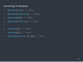 Converting To Booleans
64
1. Boolean(null); // false
2. Boolean(undefined); // false
3. Boolean(NaN); // false
4. Boolean(Infinity); // true
5.
6. Boolean([]); // true
7. Boolean({}); // true
8. Boolean(function () {}); // true
 