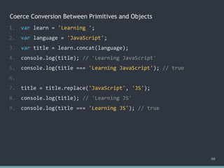 Coerce Conversion Between Primitives and Objects
68
1. var learn = 'Learning ';
2. var language = 'JavaScript';
3. var title = learn.concat(language);
4. console.log(title); // 'Learning JavaScript'
5. console.log(title === 'Learning JavaScript'); // true
6.
7. title = title.replace('JavaScript', 'JS');
8. console.log(title); // 'Learning JS'
9. console.log(title === 'Learning JS'); // true
 