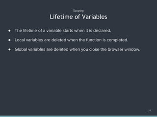 Lifetime of Variables
Scoping
77
● The lifetime of a variable starts when it is declared.
● Local variables are deleted when the function is completed.
● Global variables are deleted when you close the browser window.
 