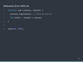 Reference Error With let
84
1. function sum (value1, value2) {
2. console.log(total); // ?
3. let total = value1 + value2;
4. }
5.
6. sum(100, 200);
1. function sum (value1, value2) {
2. console.log(total); // ReferenceError
3. let total = value1 + value2;
4. }
5.
6. sum(100, 200);
 