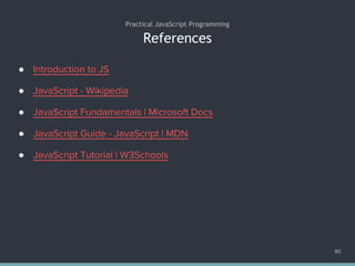 References
● Introduction to JS
● JavaScript - Wikipedia
● JavaScript Fundamentals | Microsoft Docs
● JavaScript Guide - JavaScript | MDN
● JavaScript Tutorial | W3Schools
Practical JavaScript Programming
90
 