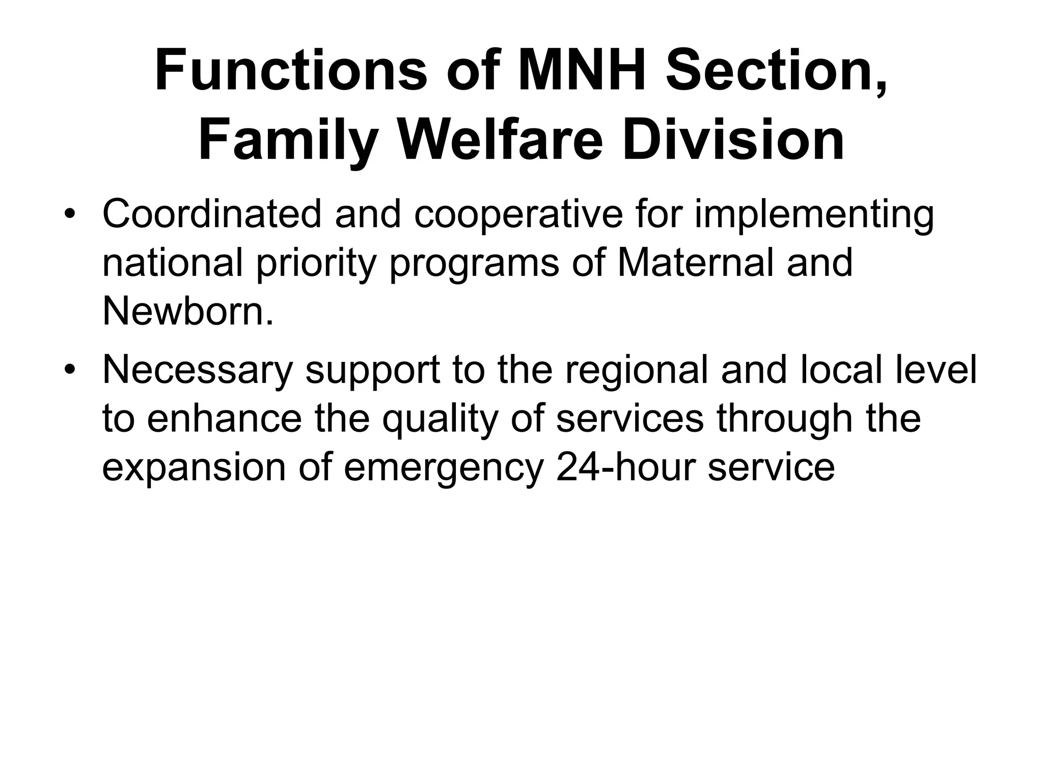 Functions of MNH Section,
Family Welfare Division
• Coordinated and cooperative for implementing
national priority programs of Maternal and
Newborn.
• Necessary support to the regional and local level
to enhance the quality of services through the
expansion of emergency 24-hour service
 