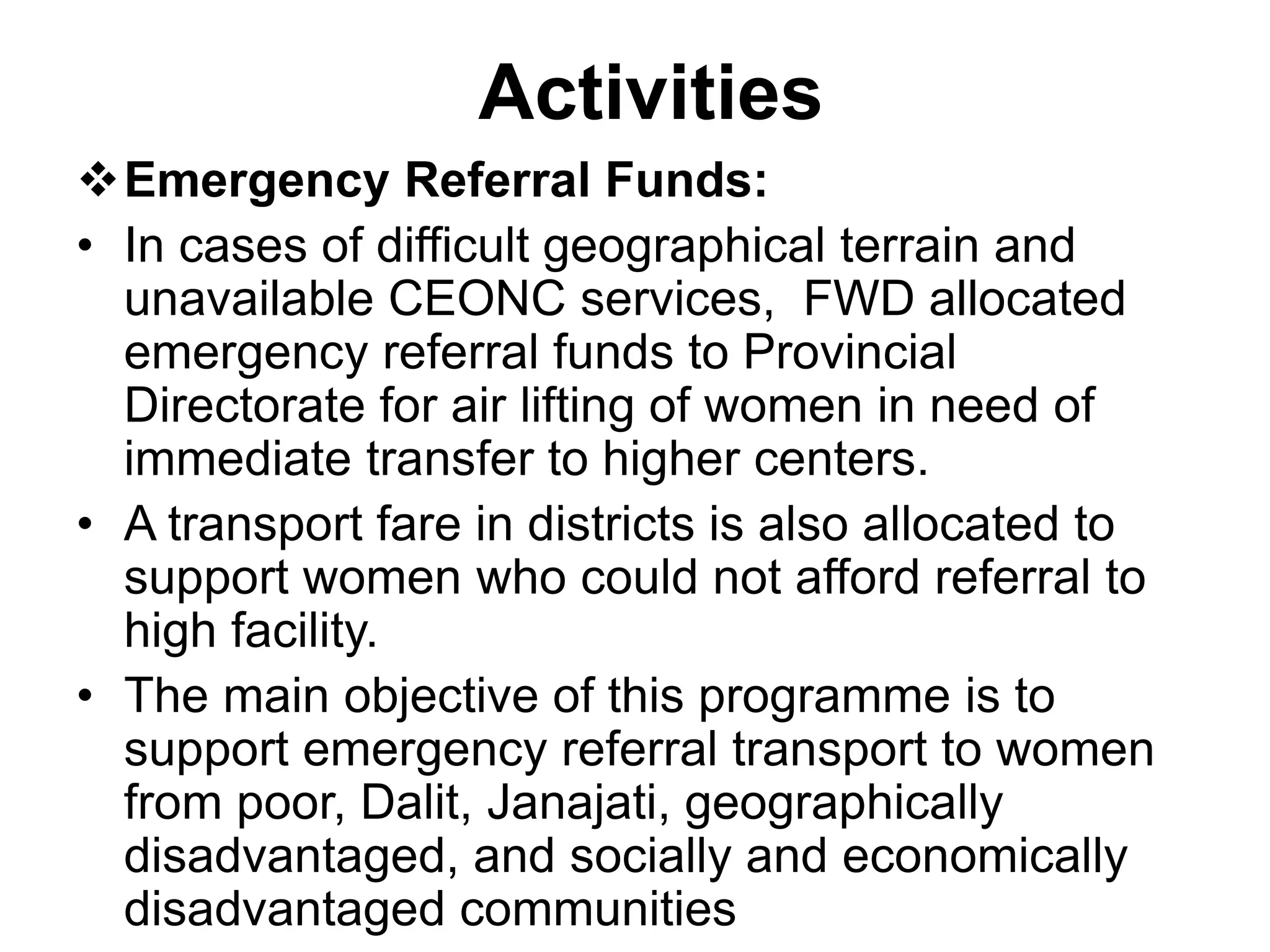 Activities
Emergency Referral Funds:
• In cases of difficult geographical terrain and
unavailable CEONC services, FWD allocated
emergency referral funds to Provincial
Directorate for air lifting of women in need of
immediate transfer to higher centers.
• A transport fare in districts is also allocated to
support women who could not afford referral to
high facility.
• The main objective of this programme is to
support emergency referral transport to women
from poor, Dalit, Janajati, geographically
disadvantaged, and socially and economically
disadvantaged communities
 