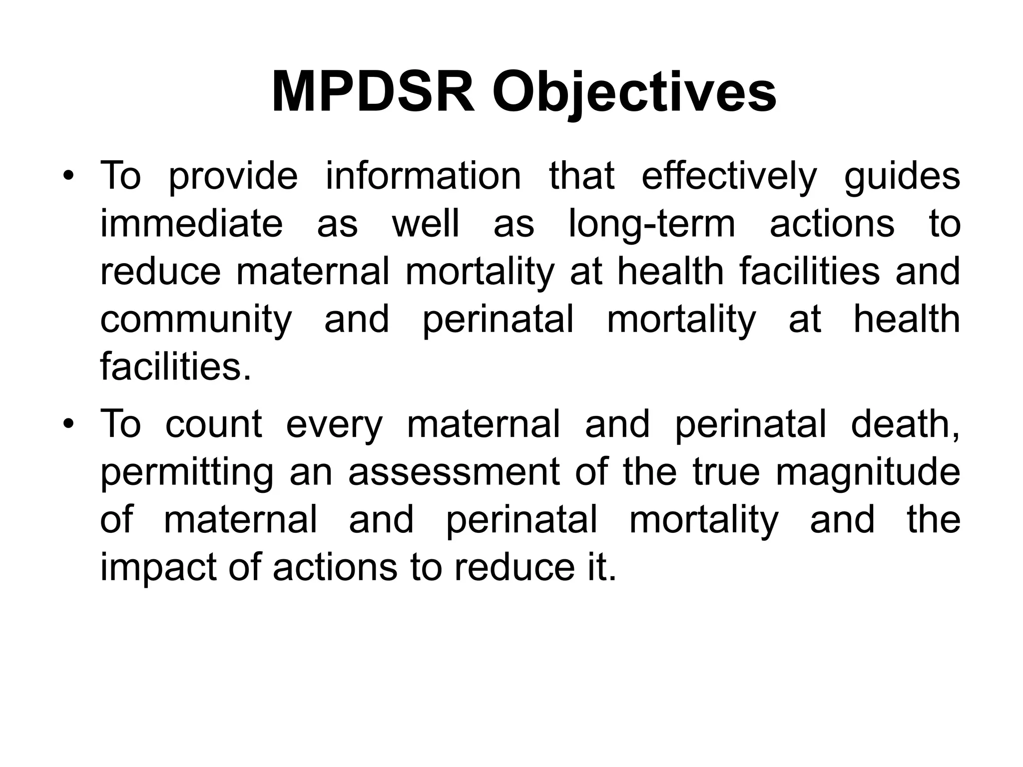 MPDSR Objectives
• To provide information that effectively guides
immediate as well as long-term actions to
reduce maternal mortality at health facilities and
community and perinatal mortality at health
facilities.
• To count every maternal and perinatal death,
permitting an assessment of the true magnitude
of maternal and perinatal mortality and the
impact of actions to reduce it.
 