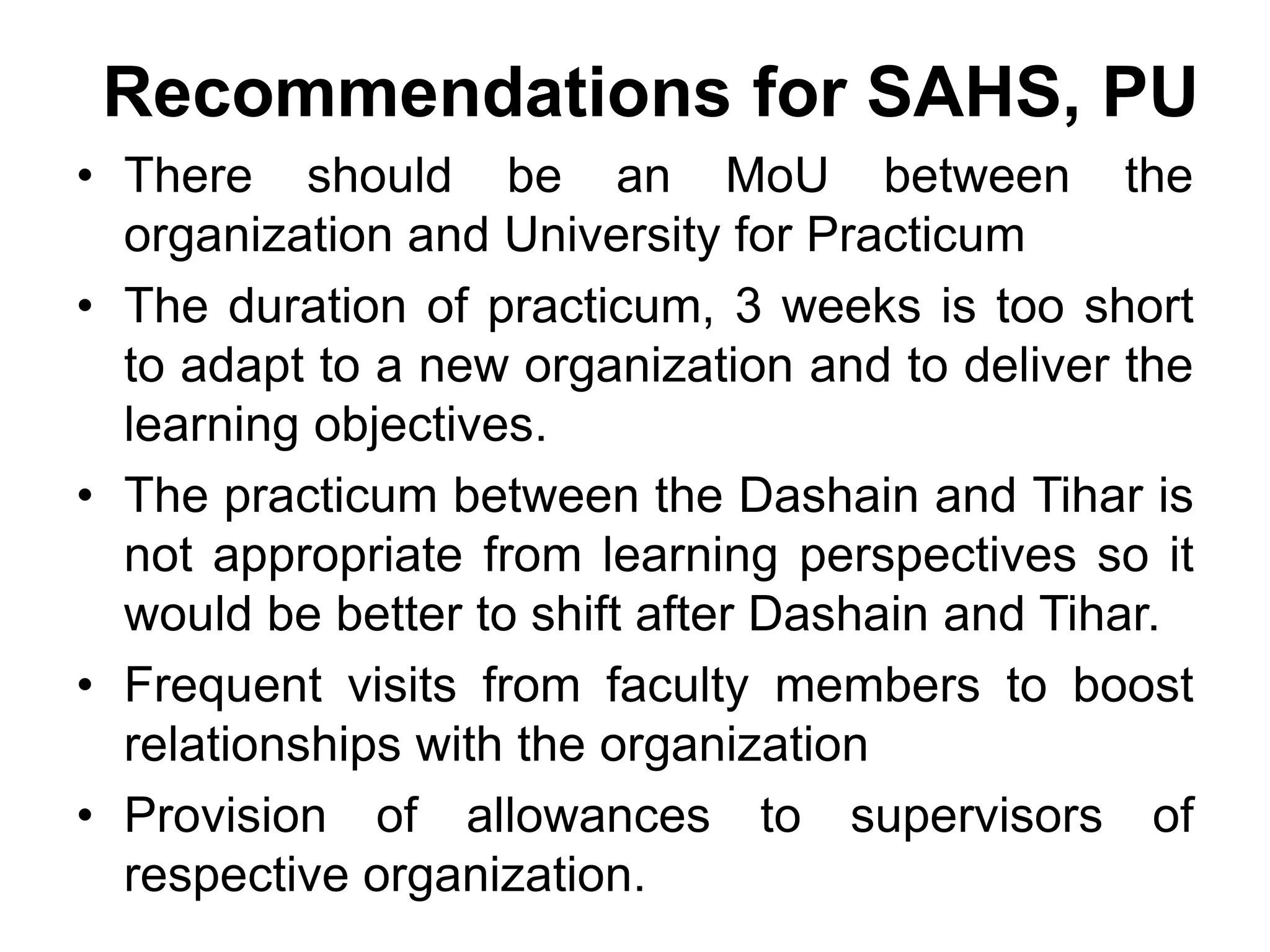 Recommendations for SAHS, PU
• There should be an MoU between the
organization and University for Practicum
• The duration of practicum, 3 weeks is too short
to adapt to a new organization and to deliver the
learning objectives.
• The practicum between the Dashain and Tihar is
not appropriate from learning perspectives so it
would be better to shift after Dashain and Tihar.
• Frequent visits from faculty members to boost
relationships with the organization
• Provision of allowances to supervisors of
respective organization.
 