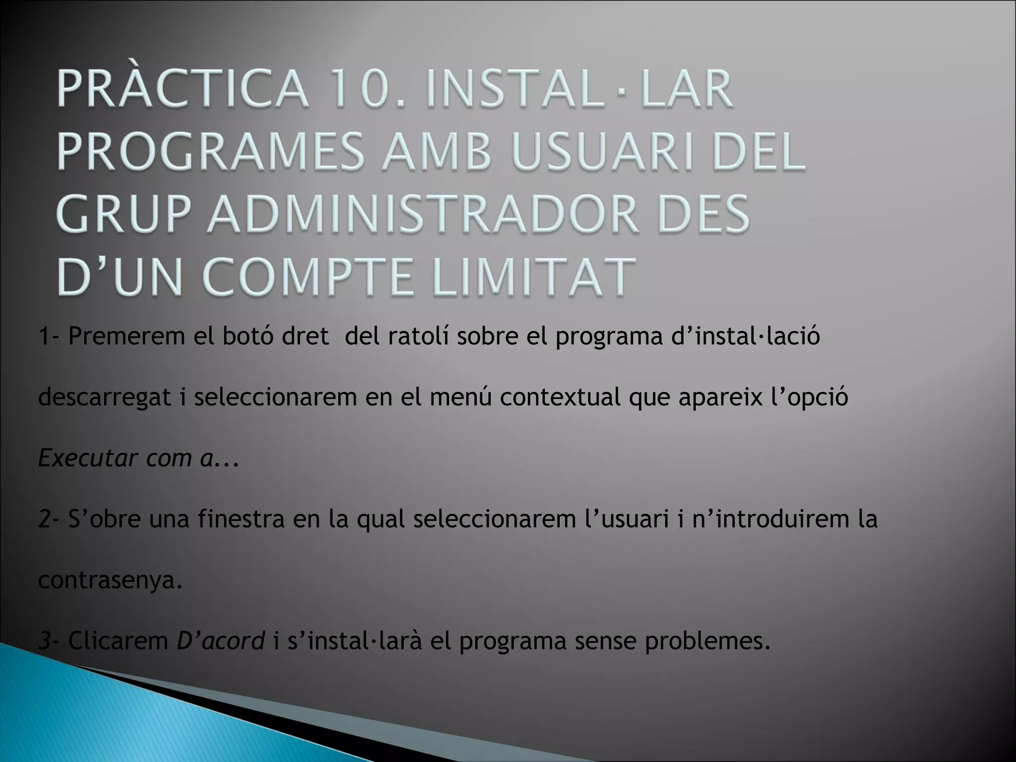 1- Premerem el botó dret del ratolí sobre el programa d’instal·lació
descarregat i seleccionarem en el menú contextual que apareix l’opció
Executar com a...
2- S’obre una finestra en la qual seleccionarem l’usuari i n’introduirem la
contrasenya.
3- Clicarem D’acord i s’instal·larà el programa sense problemes.
 