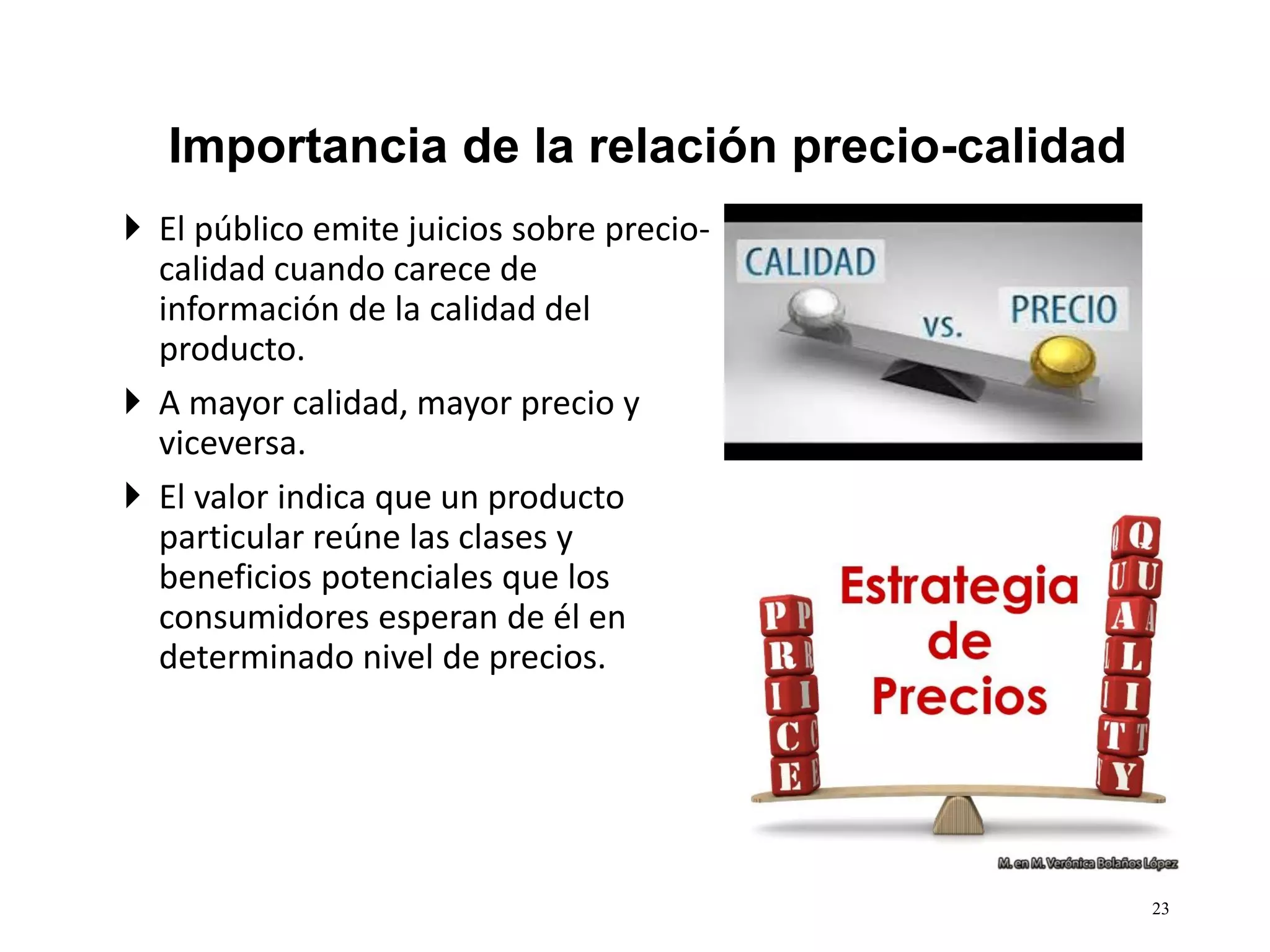  El público emite juicios sobre precio-
calidad cuando carece de
información de la calidad del
producto.
 A mayor calidad, mayor precio y
viceversa.
 El valor indica que un producto
particular reúne las clases y
beneficios potenciales que los
consumidores esperan de él en
determinado nivel de precios.
23
Importancia de la relación precio-calidad
 