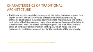 CHARACTERISTICS OF TRADITIONAL
ARCHITECTURE
• Traditional architecture takes into account the styles that were popular to a
region or area. The characteristics of traditional architecture used by
architects and builders includes a commitment to maintaining a link to the
past styles of building, reuse of materials or designing homes and building to
stay consistent with the overall building design of the area. This creates a
sense of continuity and connection to the past, which helps the area
maintains its traditional look and feel for the residents of the community.
 