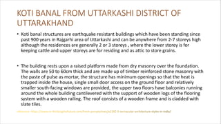 KOTI BANAL FROM UTTARKASHI DISTRICT OF
UTTARAKHAND
• Koti banal structures are earthquake resistant buildings which have been standing since
past 900 years in Rajgarhi area of Uttarkashi and can be anywhere from 2-7 storeys high
although the residences are generally 2 or 3 storeys , where the lower storey is for
keeping cattle and upper storeys are for residing and as attic to store grains.
• The building rests upon a raised platform made from dry masonry over the foundation.
The walls are 50 to 60cm thick and are made up of timber reinforced stone masonry with
the paste of pulse as mortar, the structure has minimum openings so that the heat is
trapped inside the house, single small door access on the ground floor and relatively
smaller south-facing windows are provided, the upper two floors have balconies running
around the whole building cantilevered with the support of wooden logs of the flooring
system with a wooden railing. The roof consists of a wooden frame and is cladded with
slate tiles.
 