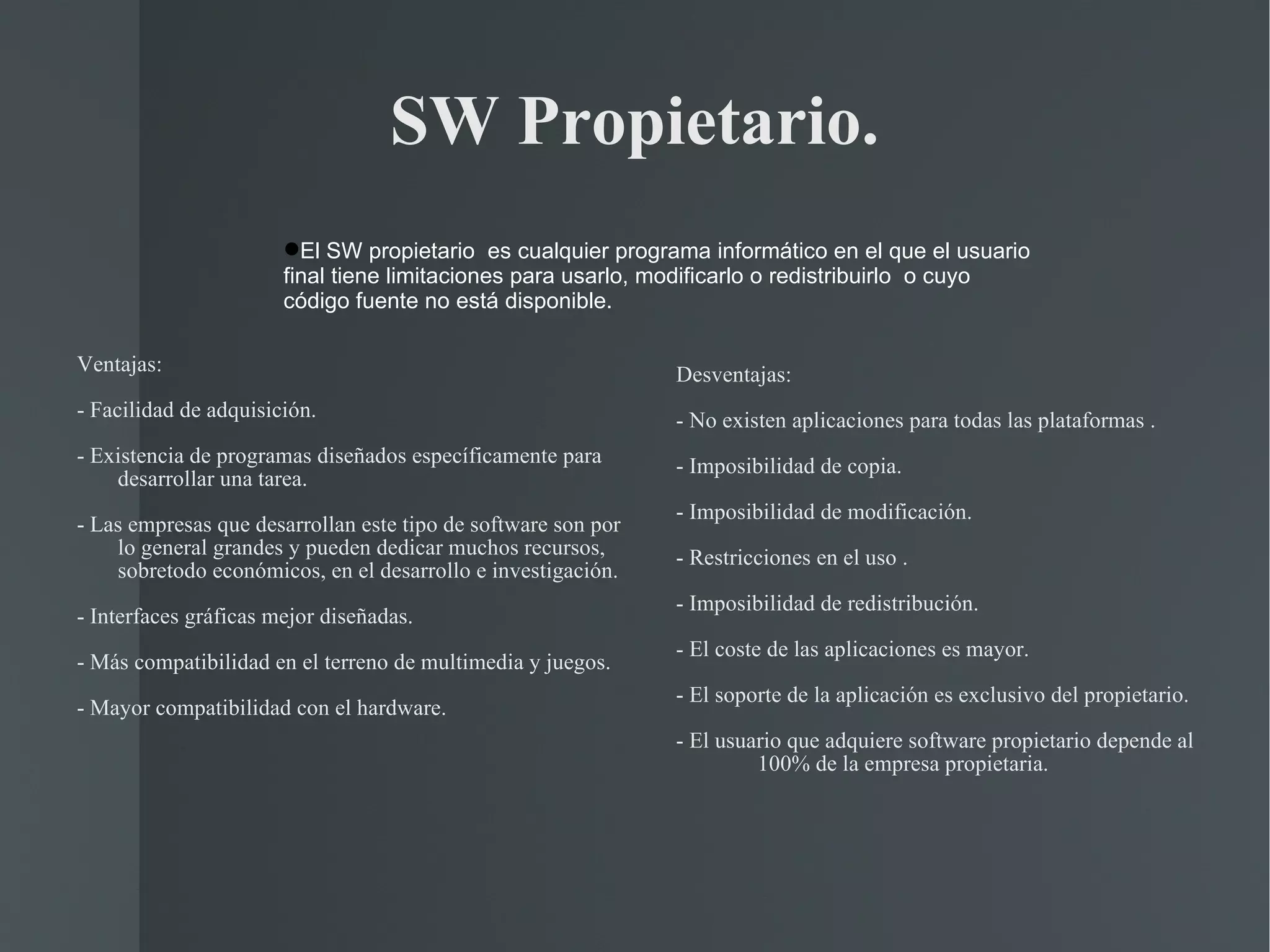 SW Propietario. Ventajas: - Facilidad de adquisición. - Existencia de programas diseñados específicamente para desarrollar una tarea. - Las empresas que desarrollan este tipo de software son por lo general grandes y pueden dedicar muchos recursos, sobretodo económicos, en el desarrollo e investigación. - Interfaces gráficas mejor diseñadas. - Más compatibilidad en el terreno de multimedia y juegos. - Mayor compatibilidad con el hardware. Desventajas: - No existen aplicaciones para todas las plataformas . - Imposibilidad de copia. - Imposibilidad de modificación. - Restricciones en el uso . - Imposibilidad de redistribución. - El coste de las aplicaciones es mayor. - El soporte de la aplicación es exclusivo del propietario. - El usuario que adquiere software propietario depende al 100% de la empresa propietaria. El SW propietario  es cualquier programa informático en el que el usuario final tiene limitaciones para usarlo, modificarlo o redistribuirlo  o cuyo código fuente no está disponible. 