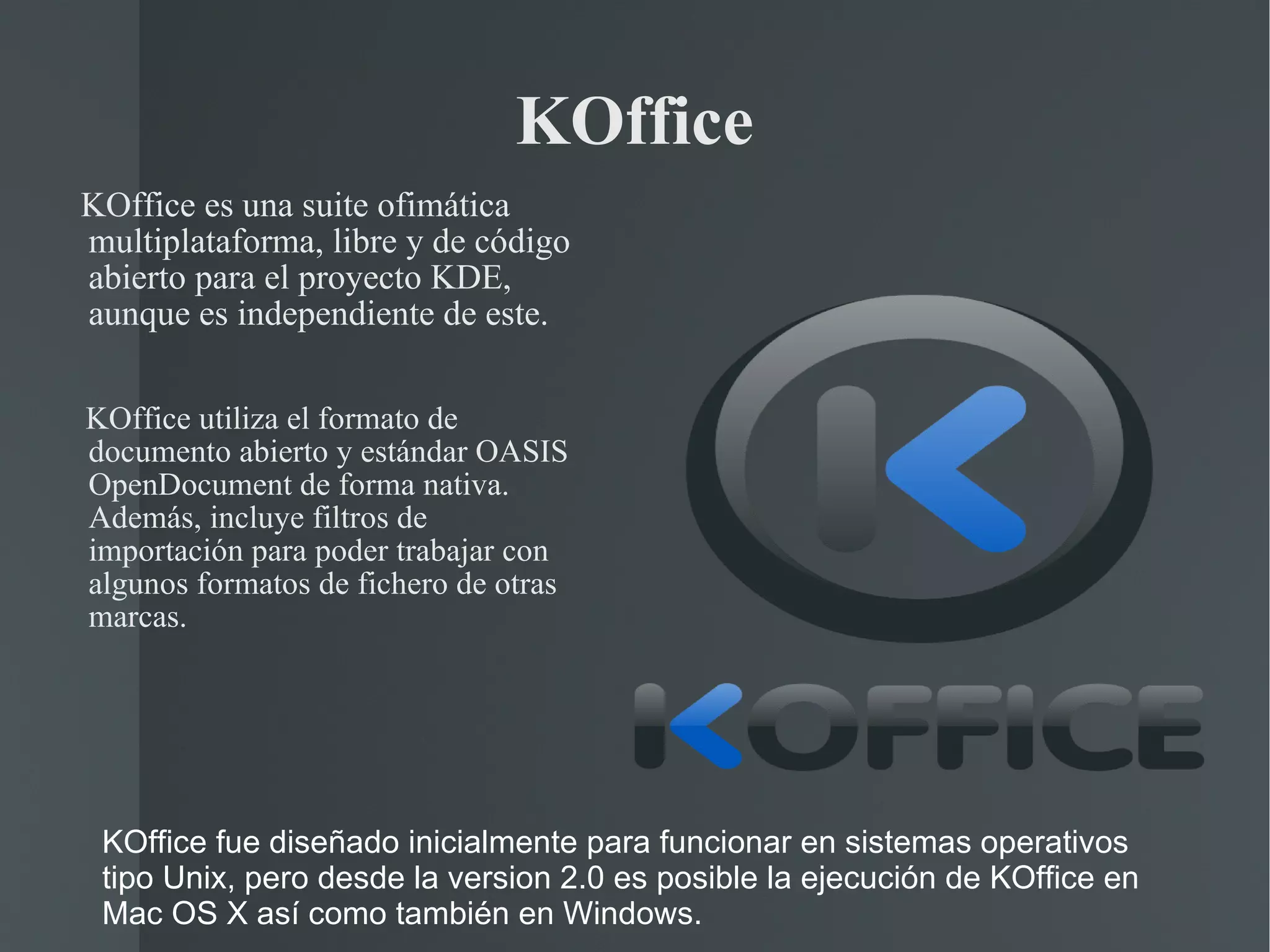 KOffice KOffice es una suite ofimática  multiplataforma, libre y de código abierto para el proyecto KDE, aunque es independiente de este. KOffice utiliza el formato de documento abierto y estándar OASIS OpenDocument de forma nativa. Además, incluye filtros de importación para poder trabajar con algunos formatos de fichero de otras marcas. KOffice fue diseñado inicialmente para funcionar en sistemas operativos tipo Unix, pero desde la version 2.0 es posible la ejecución de KOffice en Mac OS X así como también en Windows. 