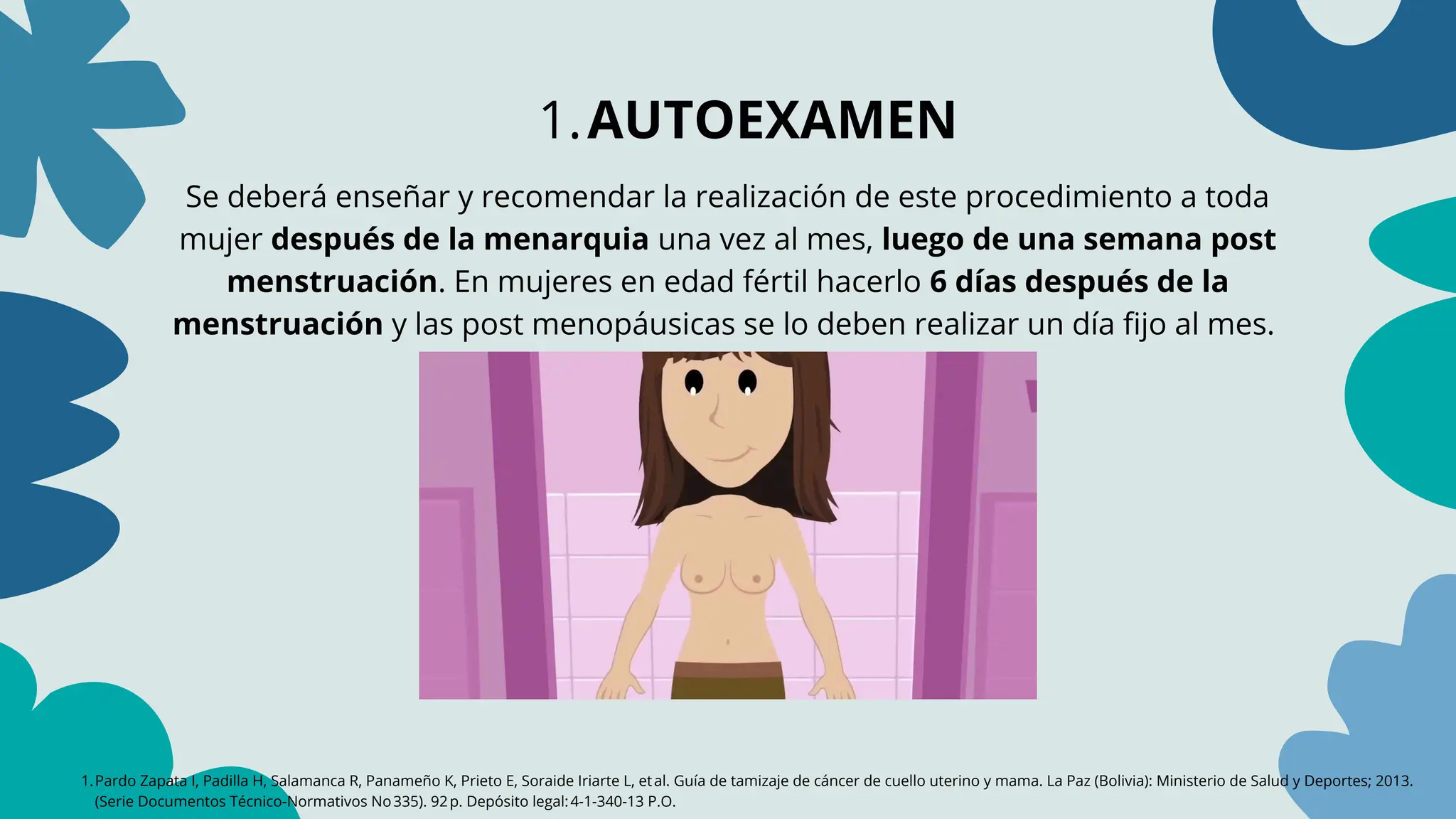1.Pardo Zapata I, Padilla H, Salamanca R, Panameño K, Prieto E, Soraide Iriarte L, etal. Guía de tamizaje de cáncer de cuello uterino y mama. La Paz (Bolivia): Ministerio de Salud y Deportes; 2013.
(Serie Documentos Técnico‑Normativos No335). 92p. Depósito legal:4‑1‑340‑13 P.O.
1.AUTOEXAMEN
Se deberá enseñar y recomendar la realización de este procedimiento a toda
mujer después de la menarquia una vez al mes, luego de una semana post
menstruación. En mujeres en edad fértil hacerlo 6 días después de la
menstruación y las post menopáusicas se lo deben realizar un día fijo al mes.
 