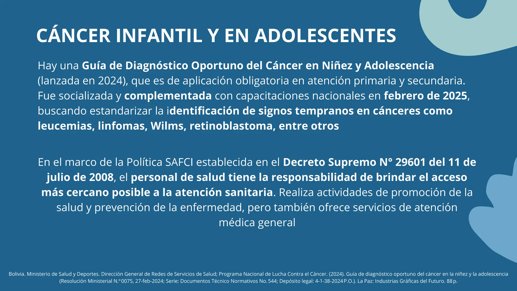 CÁNCER INFANTIL Y EN ADOLESCENTES
Bolivia. Ministerio de Salud y Deportes. Dirección General de Redes de Servicios de Salud; Programa Nacional de Lucha Contra el Cáncer. (2024). Guía de diagnóstico oportuno del cáncer en la niñez y la adolescencia
(Resolución Ministerial N.º0075, 27‑feb‑2024; Serie: Documentos Técnico Normativos No.544; Depósito legal: 4‑1‑38‑2024P.O.). La Paz: Industrias Gráficas del Futuro. 88p.
Hay una Guía de Diagnóstico Oportuno del Cáncer en Niñez y Adolescencia
(lanzada en 2024), que es de aplicación obligatoria en atención primaria y secundaria.
Fue socializada y complementada con capacitaciones nacionales en febrero de 2025,
buscando estandarizar la identificación de signos tempranos en cánceres como
leucemias, linfomas, Wilms, retinoblastoma, entre otros
En el marco de la Política SAFCI establecida en el Decreto Supremo N° 29601 del 11 de
julio de 2008, el personal de salud tiene la responsabilidad de brindar el acceso
más cercano posible a la atención sanitaria. Realiza actividades de promoción de la
salud y prevención de la enfermedad, pero también ofrece servicios de atención
médica general
 
