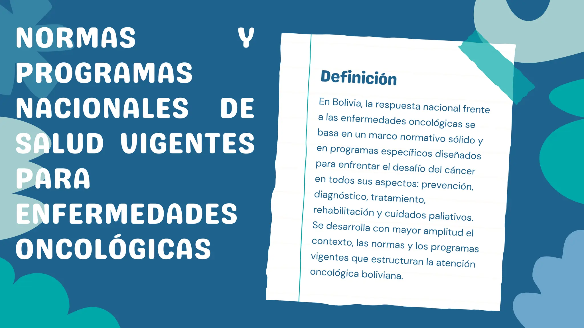 Definición
En Bolivia, la respuesta nacional frente
a las enfermedades oncológicas se
basa en un marco normativo sólido y
en programas específicos diseñados
para enfrentar el desafío del cáncer
en todos sus aspectos: prevención,
diagnóstico, tratamiento,
rehabilitación y cuidados paliativos.
Se desarrolla con mayor amplitud el
contexto, las normas y los programas
vigentes que estructuran la atención
oncológica boliviana.
NORMAS Y
PROGRAMAS
NACIONALES DE
SALUD VIGENTES
PARA
ENFERMEDADES
ONCOLÓGICAS
 
