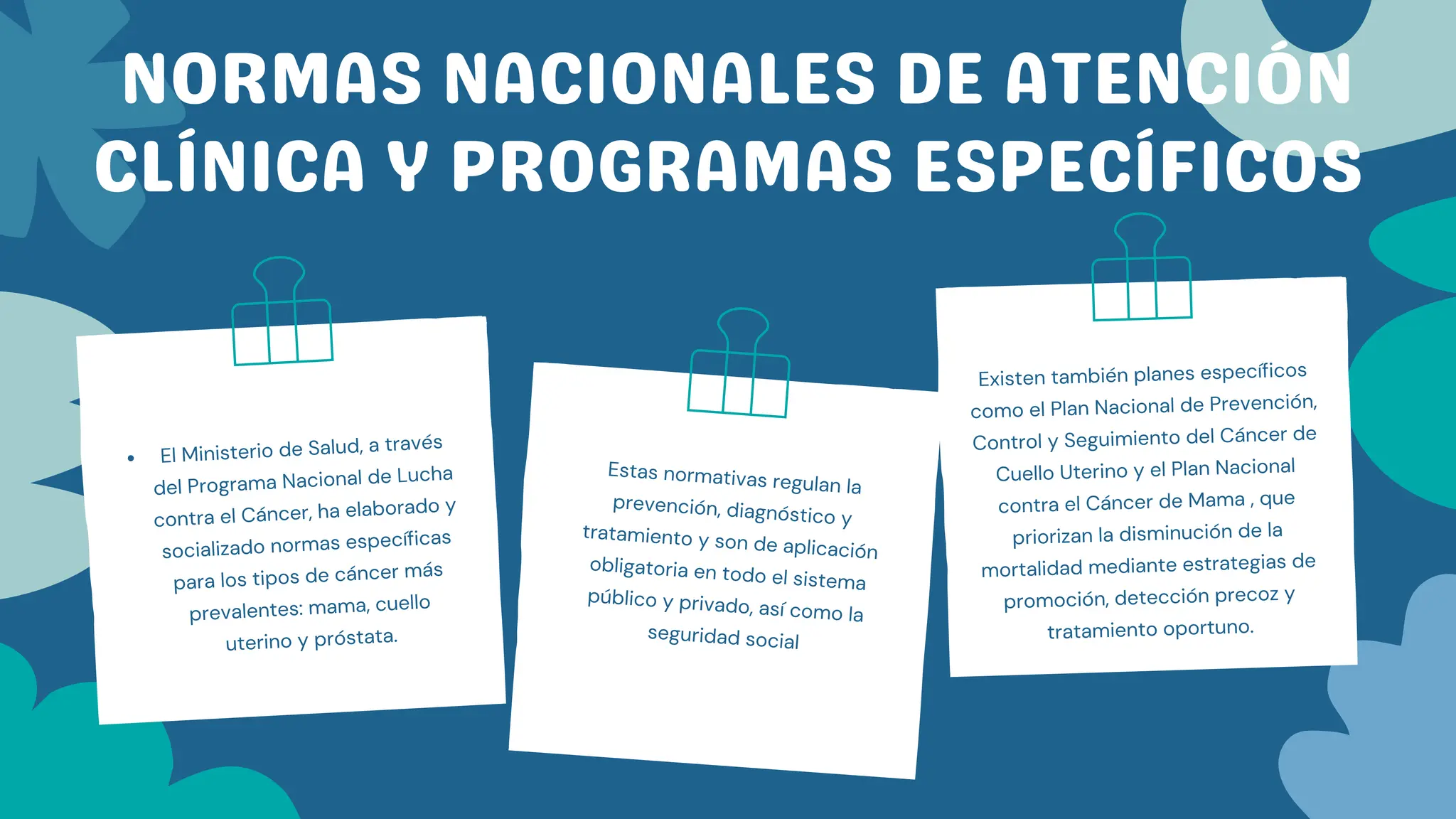 NORMAS NACIONALES DE ATENCIÓN
CLÍNICA Y PROGRAMAS ESPECÍFICOS
El Ministerio de Salud, a través
del Programa Nacional de Lucha
contra el Cáncer, ha elaborado y
socializado normas específicas
para los tipos de cáncer más
prevalentes: mama, cuello
uterino y próstata.
Estas normativas regulan la
prevención, diagnóstico y
tratamiento y son de aplicación
obligatoria en todo el sistema
público y privado, así como la
seguridad social
Existen también planes específicos
como el Plan Nacional de Prevención,
Control y Seguimiento del Cáncer de
Cuello Uterino y el Plan Nacional
contra el Cáncer de Mama , que
priorizan la disminución de la
mortalidad mediante estrategias de
promoción, detección precoz y
tratamiento oportuno.
 