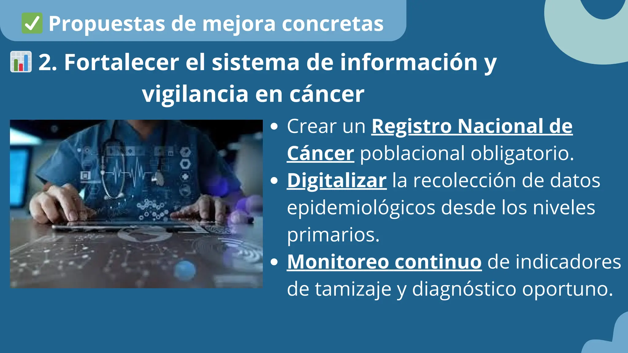 Crear un Registro Nacional de
Cáncer poblacional obligatorio.
Digitalizar la recolección de datos
epidemiológicos desde los niveles
primarios.
Monitoreo continuo de indicadores
de tamizaje y diagnóstico oportuno.
📊2. Fortalecer el sistema de información y
vigilancia en cáncer
✅Propuestas de mejora concretas
 
