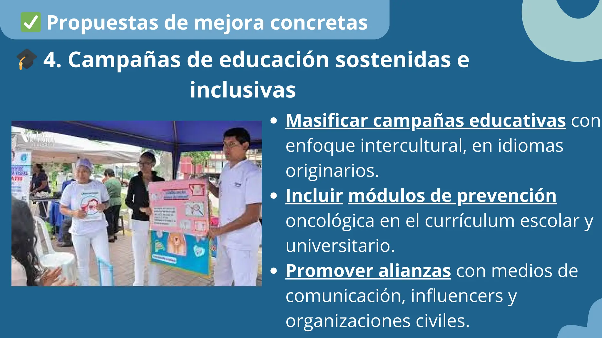 Masificar campañas educativas con
enfoque intercultural, en idiomas
originarios.
Incluir módulos de prevención
oncológica en el currículum escolar y
universitario.
Promover alianzas con medios de
comunicación, influencers y
organizaciones civiles.
🎓4. Campañas de educación sostenidas e
inclusivas
✅Propuestas de mejora concretas
 