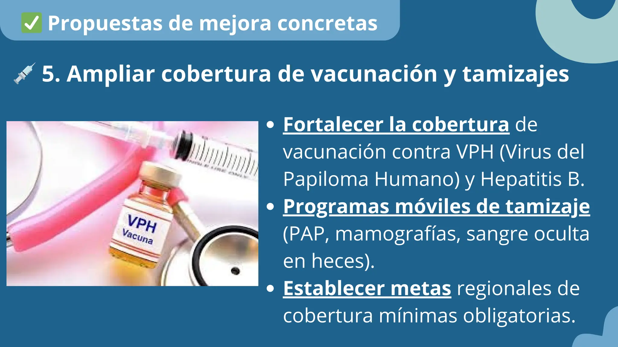 Fortalecer la cobertura de
vacunación contra VPH (Virus del
Papiloma Humano) y Hepatitis B.
Programas móviles de tamizaje
(PAP, mamografías, sangre oculta
en heces).
Establecer metas regionales de
cobertura mínimas obligatorias.
💉5. Ampliar cobertura de vacunación y tamizajes
✅Propuestas de mejora concretas
 