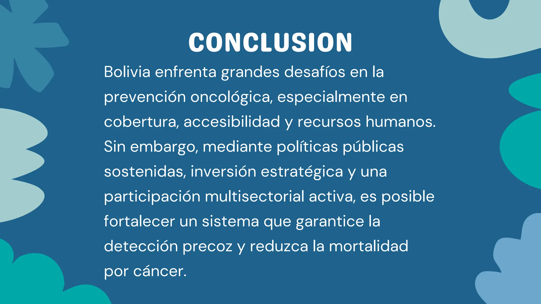 CONCLUSION
Bolivia enfrenta grandes desafíos en la
prevención oncológica, especialmente en
cobertura, accesibilidad y recursos humanos.
Sin embargo, mediante políticas públicas
sostenidas, inversión estratégica y una
participación multisectorial activa, es posible
fortalecer un sistema que garantice la
detección precoz y reduzca la mortalidad
por cáncer.
 