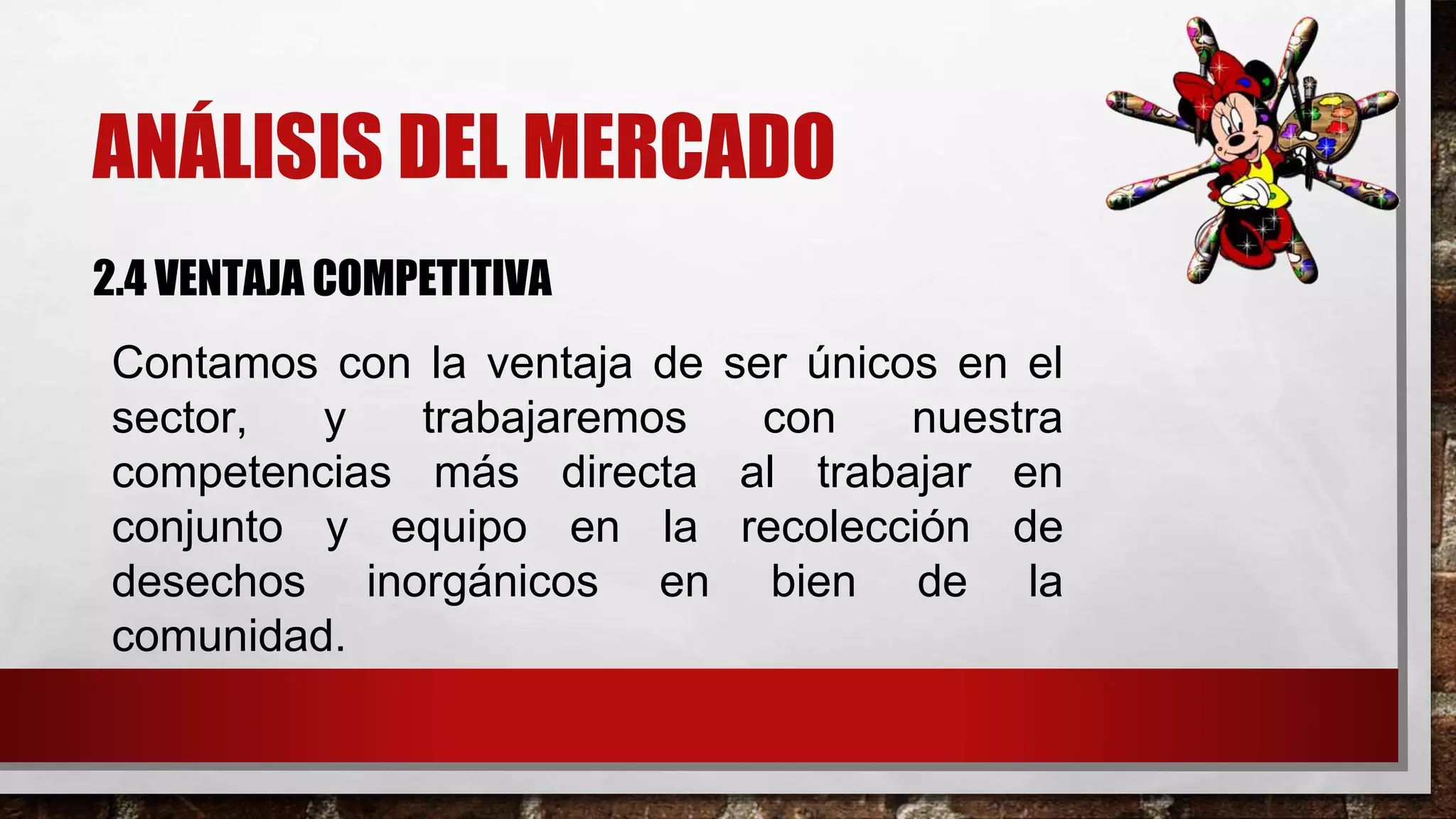 ANÁLISIS DEL MERCADO
2.4 VENTAJA COMPETITIVA
Contamos con la ventaja de ser únicos en el
sector, y trabajaremos con nuestra
competencias más directa al trabajar en
conjunto y equipo en la recolección de
desechos inorgánicos en bien de la
comunidad.
 