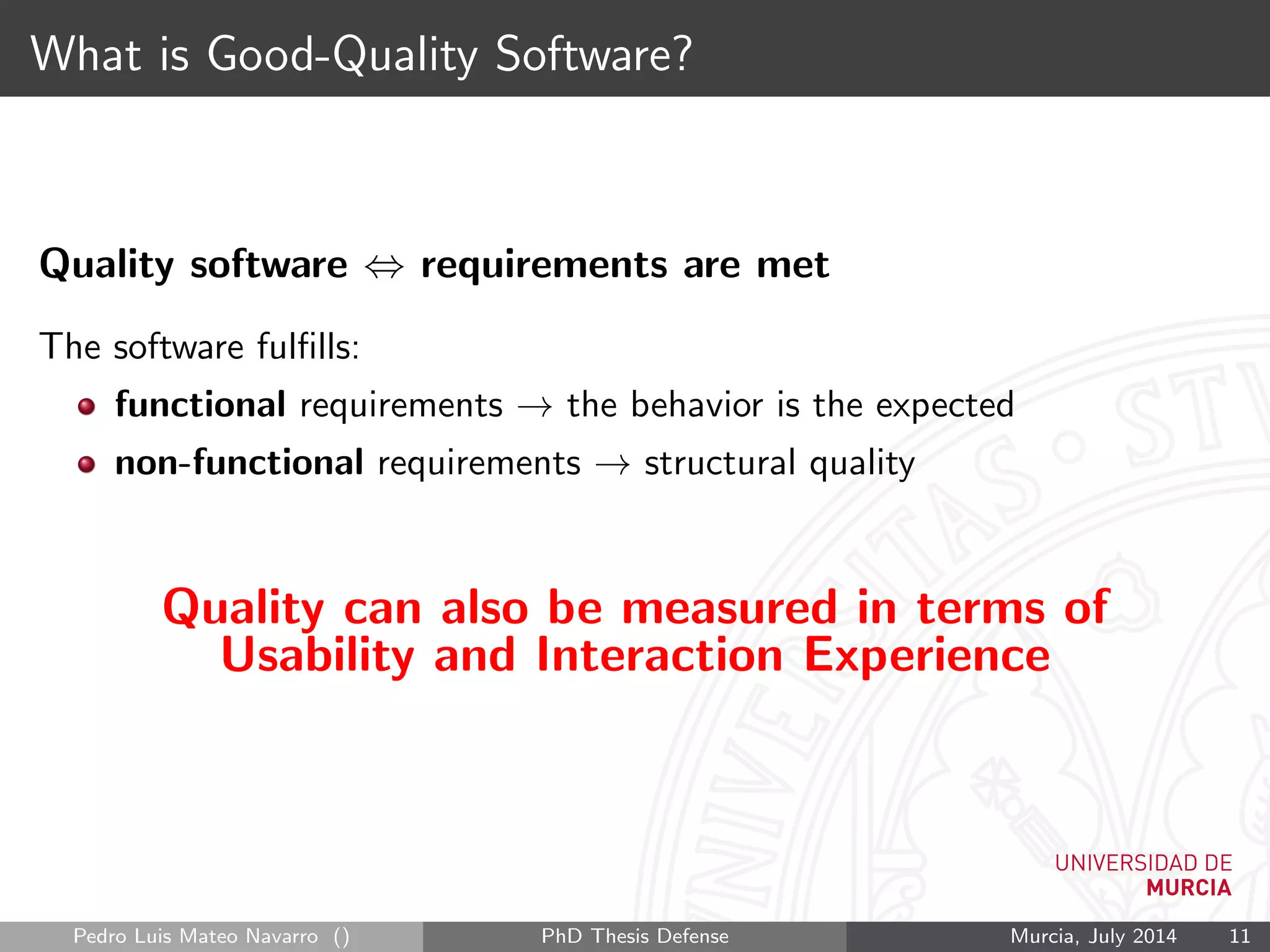 What is Good-Quality Software?
Quality software ⇔ requirements are met
The software fulﬁlls:
functional requirements → the behavior is the expected
non-functional requirements → structural quality
Quality can also be measured in terms of
Usability and Interaction Experience
Pedro Luis Mateo Navarro () PhD Thesis Defense Murcia, July 2014 11
 