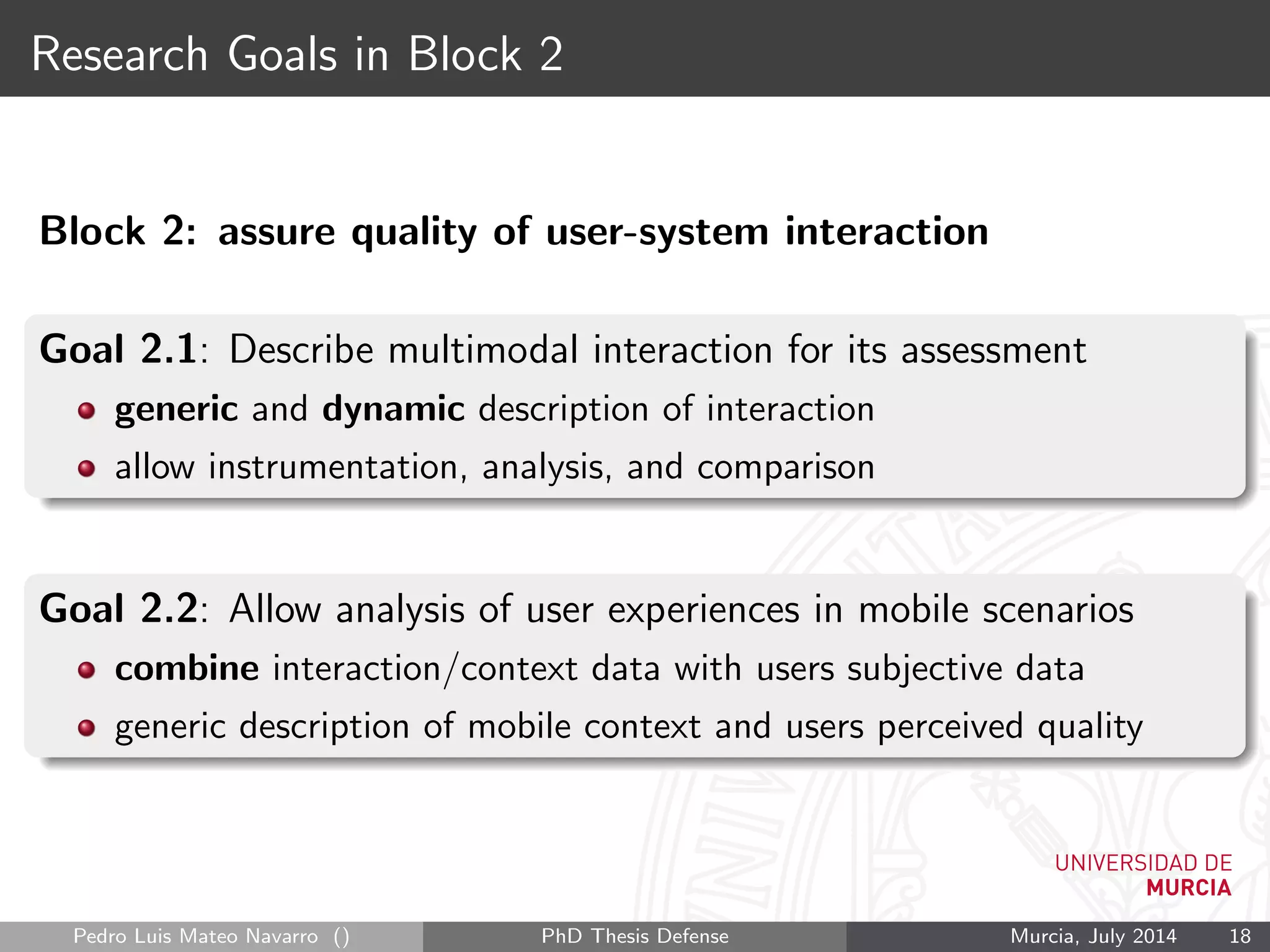 Research Goals in Block 2
Block 2: assure quality of user-system interaction
Goal 2.1: Describe multimodal interaction for its assessment
generic and dynamic description of interaction
allow instrumentation, analysis, and comparison
Goal 2.2: Allow analysis of user experiences in mobile scenarios
combine interaction/context data with users subjective data
generic description of mobile context and users perceived quality
Pedro Luis Mateo Navarro () PhD Thesis Defense Murcia, July 2014 18
 