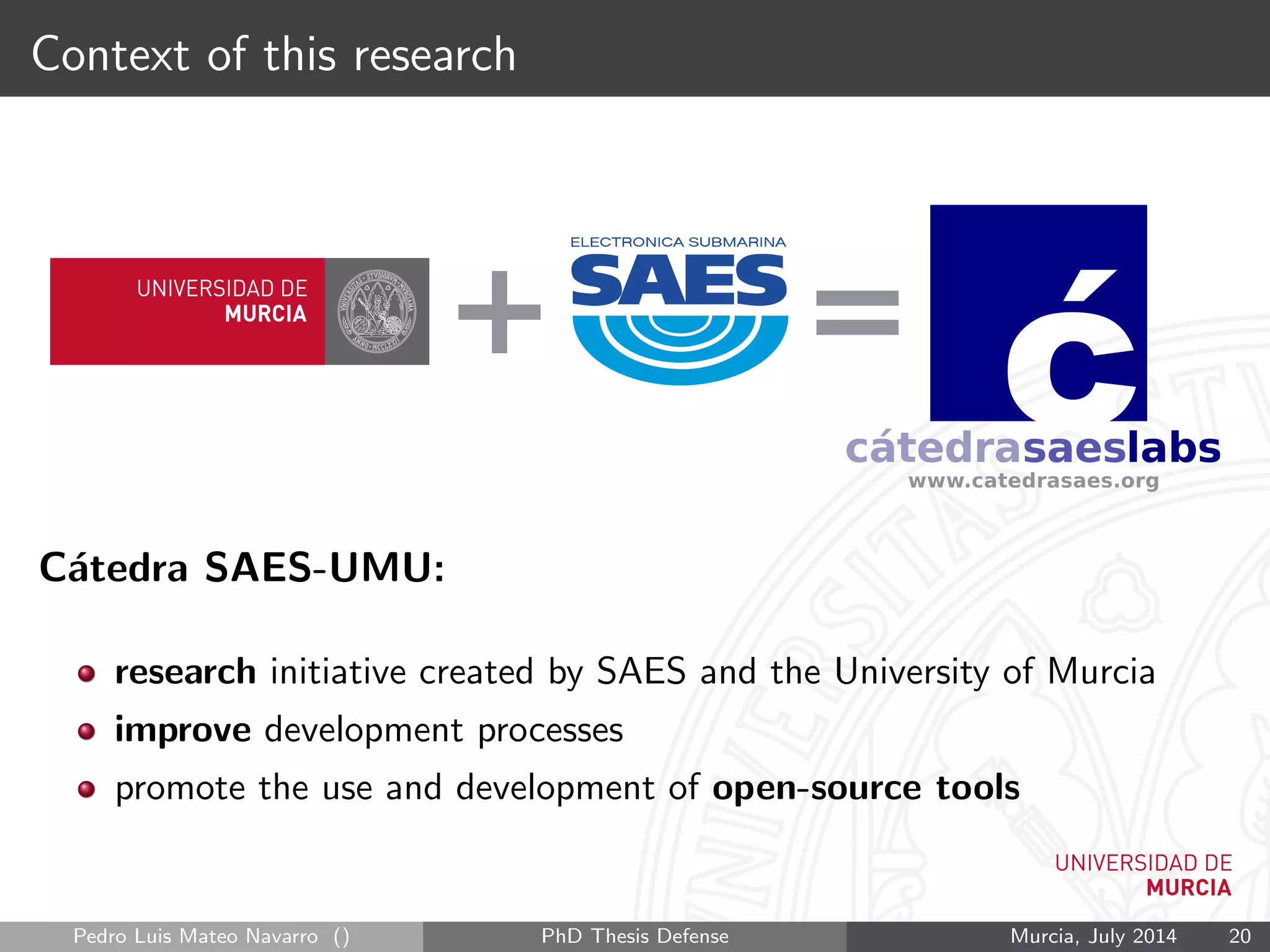 Context of this research
C´atedra SAES-UMU:
research initiative created by SAES and the University of Murcia
improve development processes
promote the use and development of open-source tools
Pedro Luis Mateo Navarro () PhD Thesis Defense Murcia, July 2014 20
 