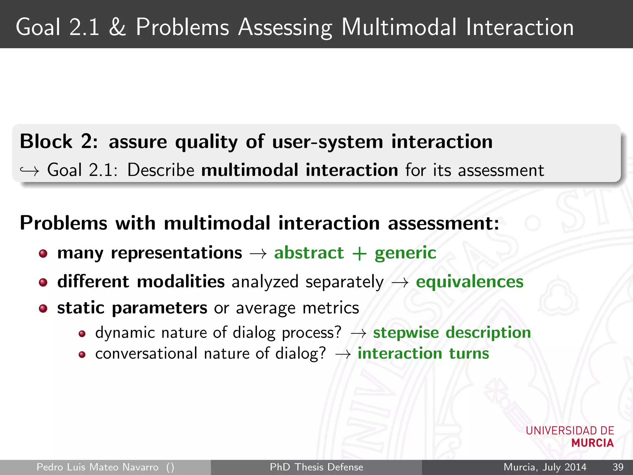 Goal 2.1 & Problems Assessing Multimodal Interaction
Block 2: assure quality of user-system interaction
→ Goal 2.1: Describe multimodal interaction for its assessment
Problems with multimodal interaction assessment:
many representations → abstract + generic
diﬀerent modalities analyzed separately → equivalences
static parameters or average metrics
dynamic nature of dialog process? → stepwise description
conversational nature of dialog? → interaction turns
Pedro Luis Mateo Navarro () PhD Thesis Defense Murcia, July 2014 39
 