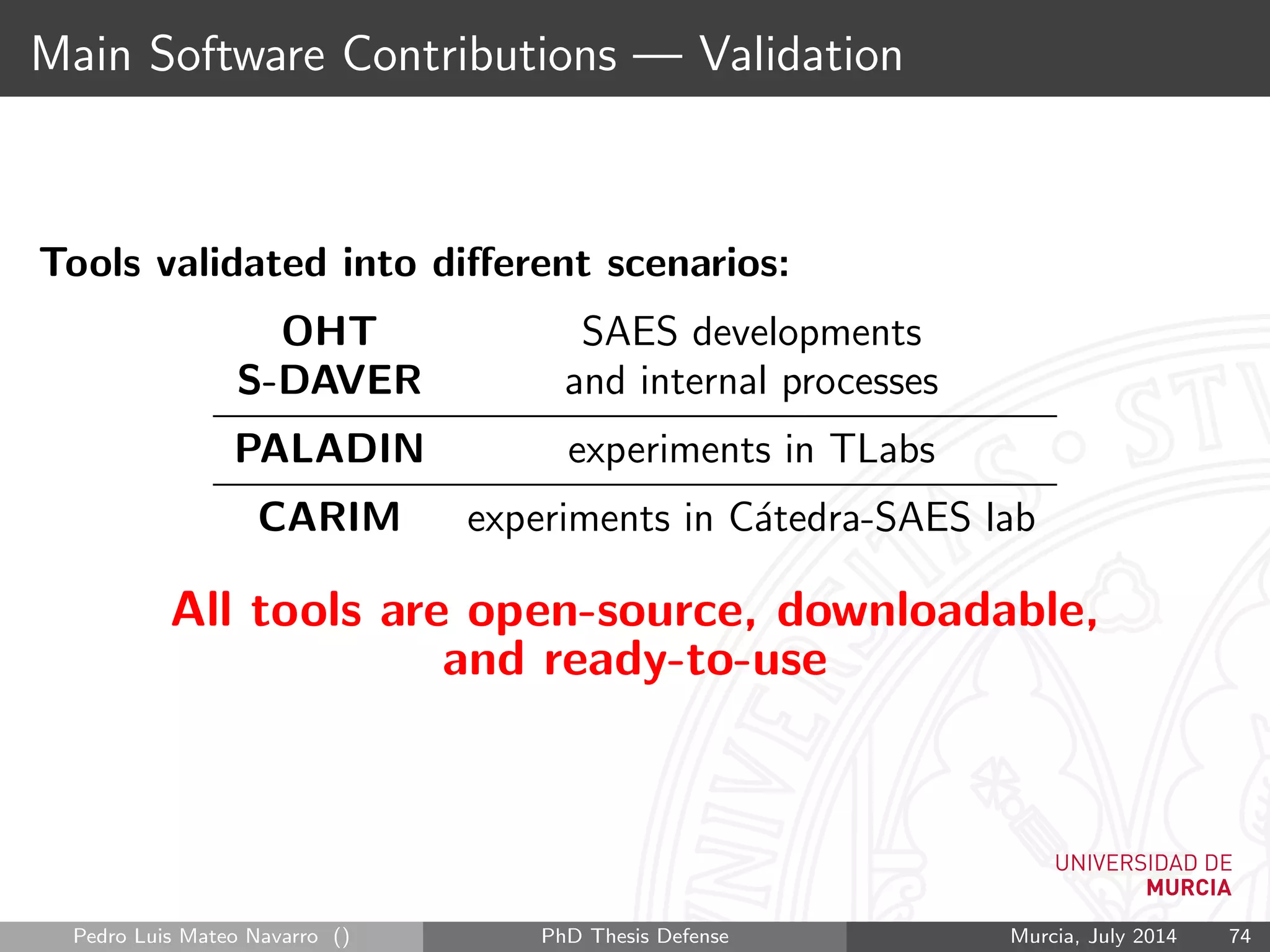 Main Software Contributions — Validation
Tools validated into diﬀerent scenarios:
OHT SAES developments
S-DAVER and internal processes
PALADIN experiments in TLabs
CARIM experiments in C´atedra-SAES lab
All tools are open-source, downloadable,
and ready-to-use
Pedro Luis Mateo Navarro () PhD Thesis Defense Murcia, July 2014 74
 