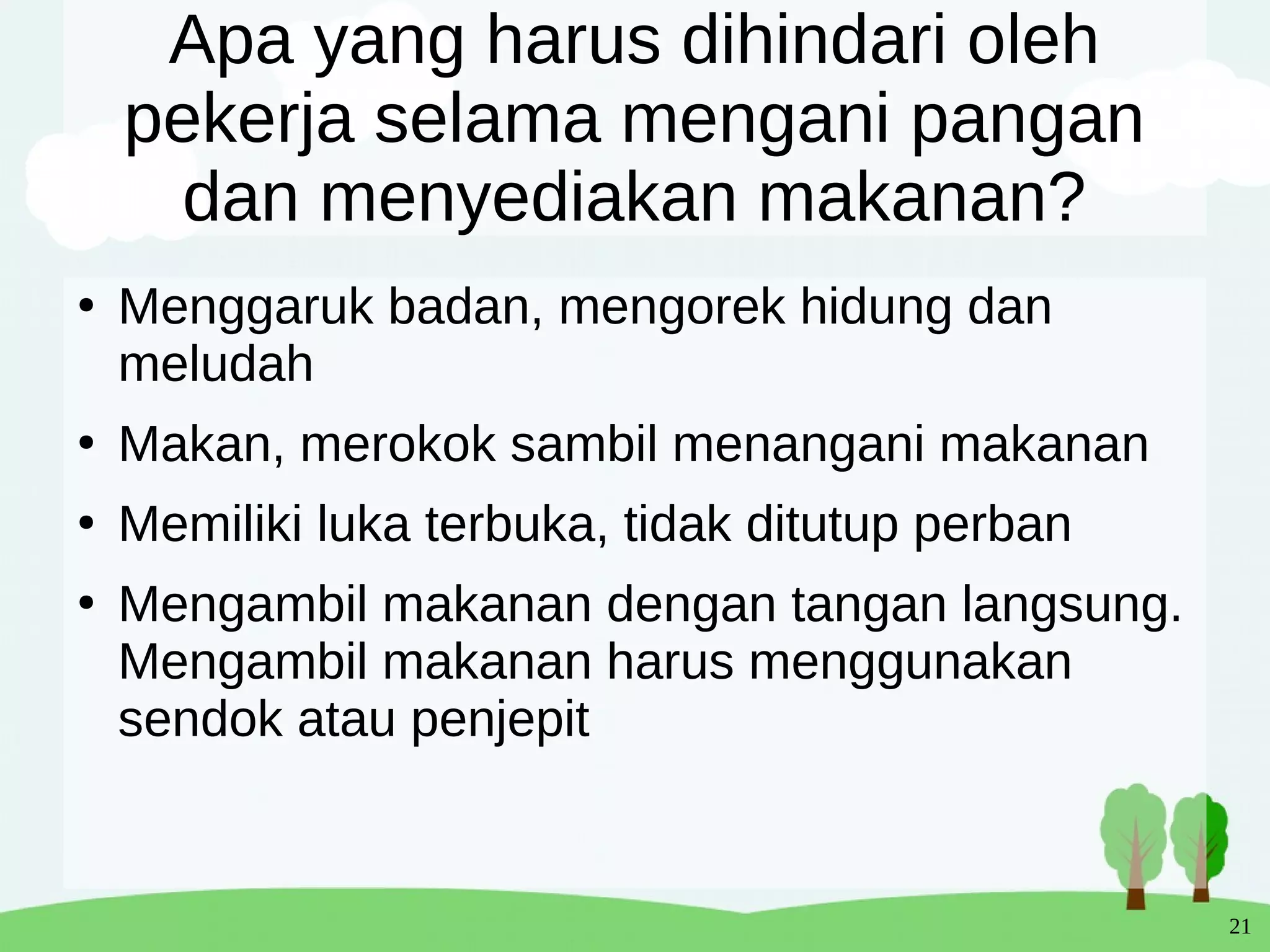 21
Apa yang harus dihindari oleh
pekerja selama mengani pangan
dan menyediakan makanan?
●
Menggaruk badan, mengorek hidung dan
meludah
●
Makan, merokok sambil menangani makanan
●
Memiliki luka terbuka, tidak ditutup perban
●
Mengambil makanan dengan tangan langsung.
Mengambil makanan harus menggunakan
sendok atau penjepit
 