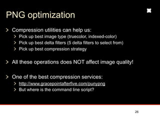 PNG optimization
 Compression utilities can help us:
   Pick up best image type (truecolor, indexed-color)
   Pick up best delta filters (5 delta filters to select from)
   Pick up best compression strategy


 All these operations does NOT affect image quality!

 One of the best compression services:
   http://www.gracepointafterfive.com/punypng
   But where is the command line script?



                                                                 26
 