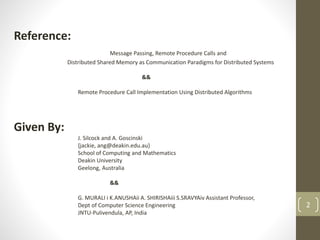 Reference:
Message Passing, Remote Procedure Calls and
Distributed Shared Memory as Communication Paradigms for Distributed Systems
&&
Remote Procedure Call Implementation Using Distributed Algorithms
Given By:
J. Silcock and A. Goscinski
{jackie, ang@deakin.edu.au}
School of Computing and Mathematics
Deakin University
Geelong, Australia
&&
G. MURALI i K.ANUSHAii A. SHIRISHAiii S.SRAVYAiv Assistant Professor,
Dept of Computer Science Engineering
JNTU-Pulivendula, AP, India
2
 