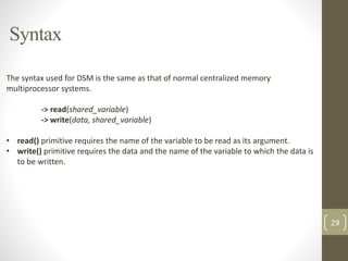 Syntax
29
The syntax used for DSM is the same as that of normal centralized memory
multiprocessor systems.
-> read(shared_variable)
-> write(data, shared_variable)
• read() primitive requires the name of the variable to be read as its argument.
• write() primitive requires the data and the name of the variable to which the data is
to be written.
variable through its virtual address
 