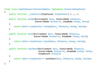 final class StepToScenarioTesterAdapter implements ScenarioStepTester 
{ 
public function __construct(StepTester $stepTester) { ... } 
public function setUp(Environment $env, FeatureNode $feature, 
ScenarioNode $scenario, StepNode $step, $skip) 
{ 
return $this->stepTester->setUp($env, $feature, $step, $skip); 
} 
public function test(Environment $env, FeatureNode $feature, 
ScenarioNode $scenario, StepNode $step, $skip) 
{ 
return $this->stepTester->test($env, $feature, $step, $skip); 
} 
public function tearDown(Environment $env, FeatureNode $feature, 
ScenarioNode $scenario, StepNode $step, $skip, 
StepResult $result) 
{ 
return $this->stepTester-> tearDown($env, $feature, $step, $skip); 
} 
} 
 