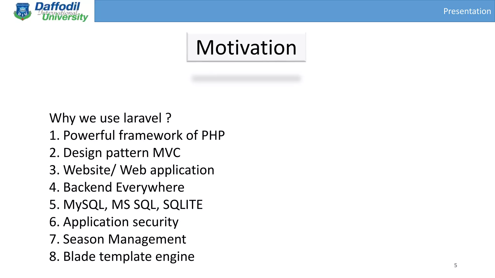 Presentation
Motivation
5
Why we use laravel ?
1. Powerful framework of PHP
2. Design pattern MVC
3. Website/ Web application
4. Backend Everywhere
5. MySQL, MS SQL, SQLITE
6. Application security
7. Season Management
8. Blade template engine
 
