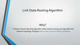 Link State Routing Algorithm
Why?
• DistanceVector Routing algorithm often took too long converge after the
network topology changed (due to the count-to-infinity problem).
 