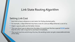 Link State Routing Algorithm
Setting Link Cost
• Each link to have a distance or cost metric for finding shortest paths.
• For example, 1-Gbps Ethernet may have a cost of 1 and 100-Mbps Ethernet a cost of 10.
• Higher capacity paths are the better choices.
• The most direct way to determine this delay is to send over the line a special ECHO packet
that the other side is required to send back immediately.
• The round-trip time and driving it by two, the sending router can get a reasonable estimate
of the delay.
 