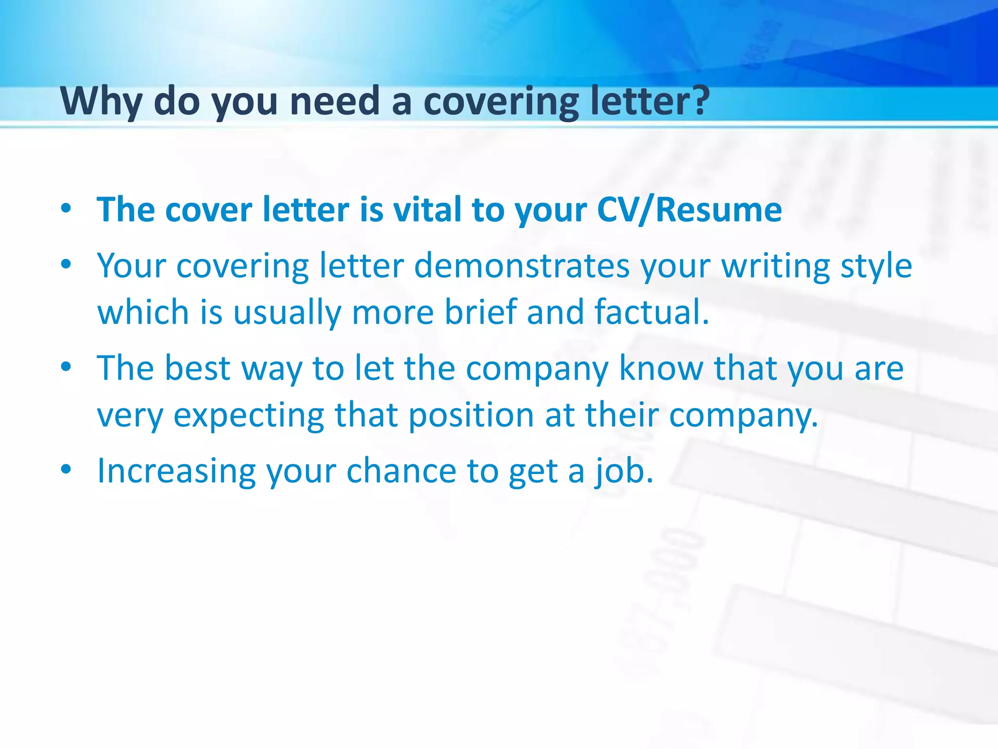 Why do you need a covering letter?
• The cover letter is vital to your CV/Resume
• Your covering letter demonstrates your writing style
which is usually more brief and factual.
• The best way to let the company know that you are
very expecting that position at their company.
• Increasing your chance to get a job.
 