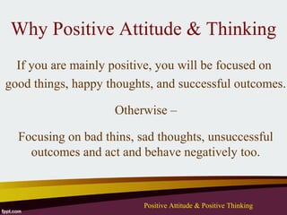 Why Positive Attitude & Thinking
  If you are mainly positive, you will be focused on
good things, happy thoughts, and successful outcomes.

                    Otherwise –

  Focusing on bad thins, sad thoughts, unsuccessful
    outcomes and act and behave negatively too.



                          Positive Attitude & Positive Thinking
 